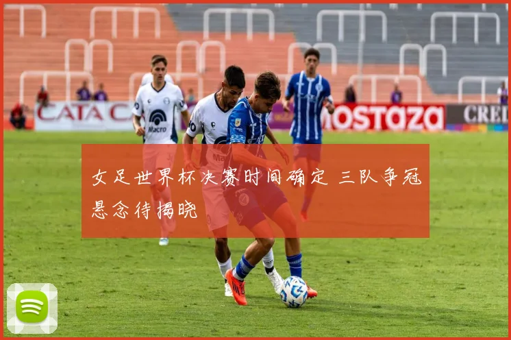 女足世界杯决赛时间确定 三队争冠悬念待揭晓