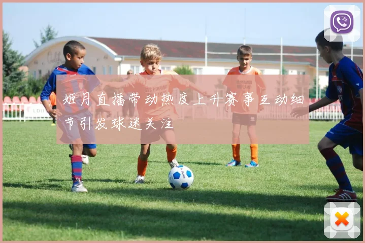 姬月直播带动热度上升赛事互动细节引发球迷关注