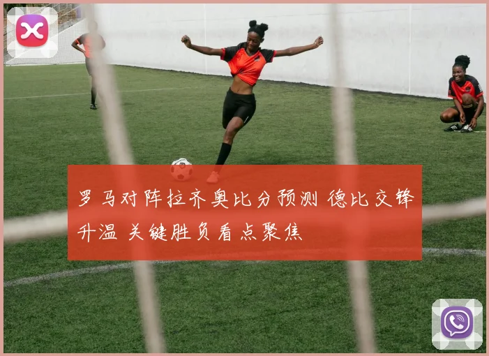 罗马对阵拉齐奥比分预测 德比交锋升温 关键胜负看点聚焦