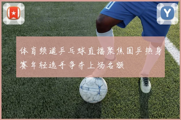 体育频道乒乓球直播聚焦国乒热身赛年轻选手争夺上场名额