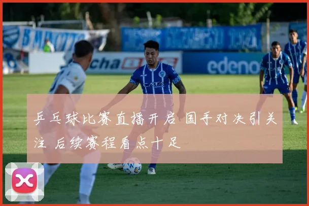 乒乓球比赛直播开启 国手对决引关注 后续赛程看点十足