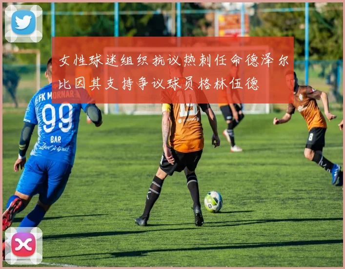 女性球迷组织抗议热刺任命德泽尔比因其支持争议球员格林伍德