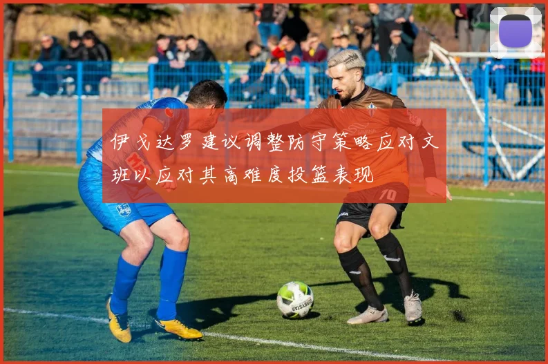 伊戈达罗建议调整防守策略应对文班以应对其高难度投篮表现