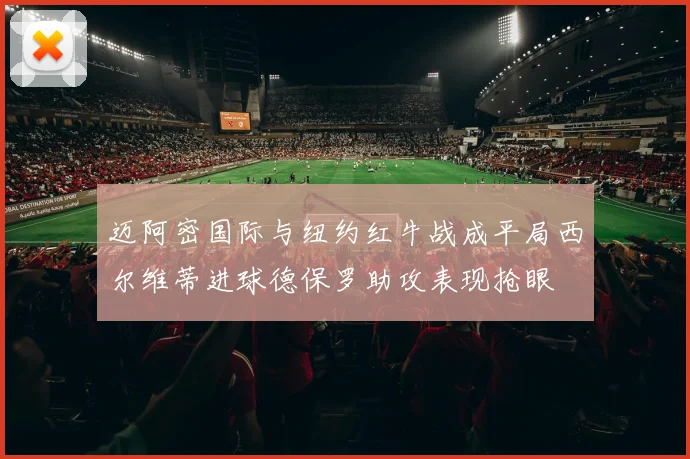 迈阿密国际与纽约红牛战成平局西尔维蒂进球德保罗助攻表现抢眼