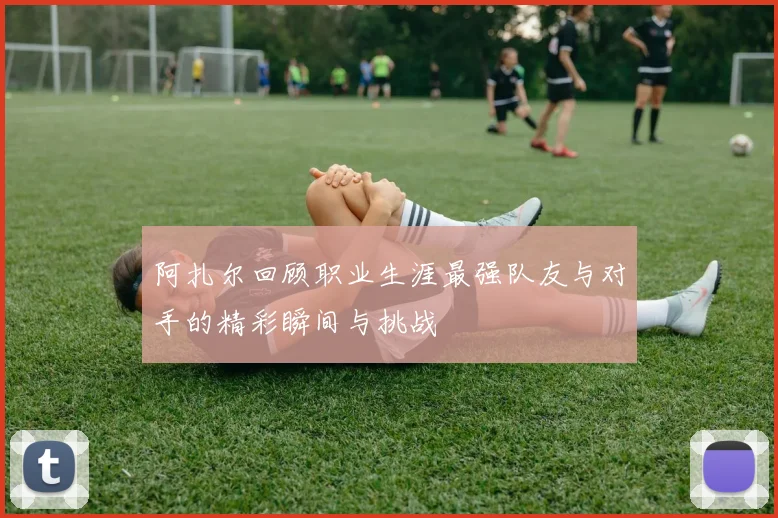 阿扎尔回顾职业生涯最强队友与对手的精彩瞬间与挑战