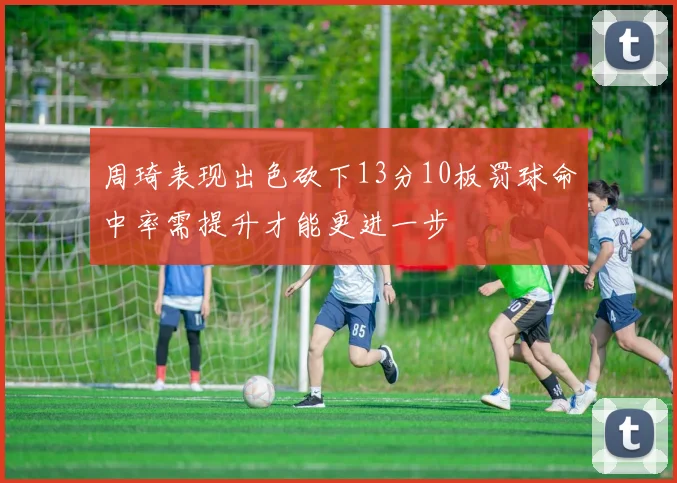 周琦表现出色砍下13分10板罚球命中率需提升才能更进一步
