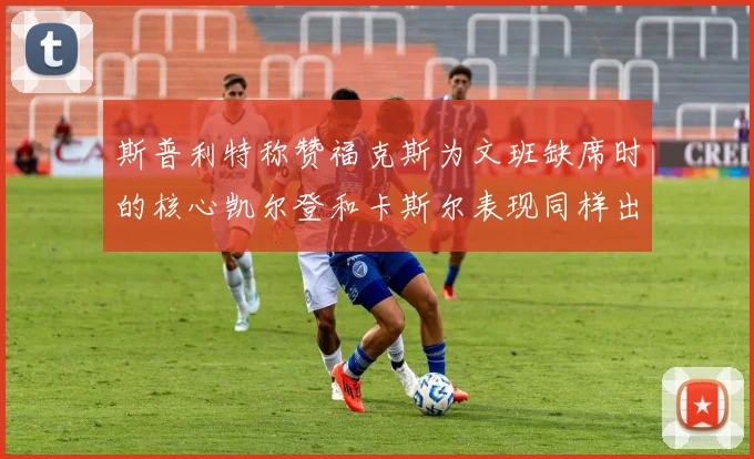 斯普利特称赞福克斯为文班缺席时的核心凯尔登和卡斯尔表现同样出色