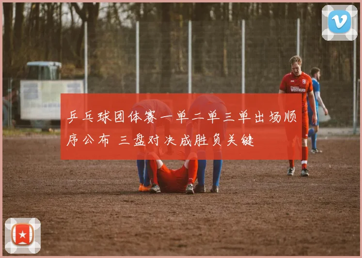乒乓球团体赛一单二单三单出场顺序公布 三盘对决成胜负关键