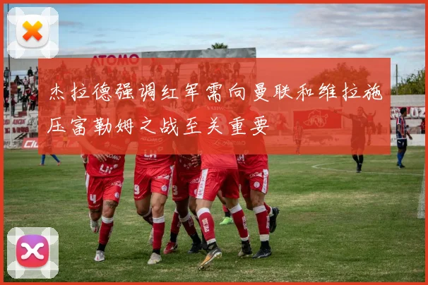 杰拉德强调红军需向曼联和维拉施压富勒姆之战至关重要