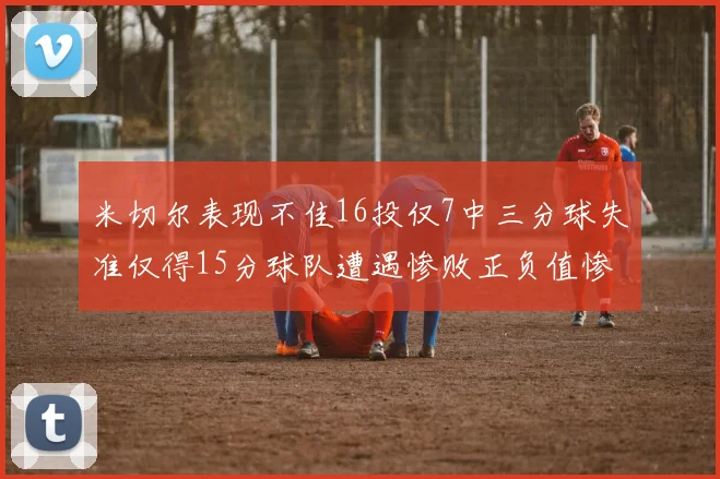 米切尔表现不佳16投仅7中三分球失准仅得15分球队遭遇惨败正负值惨淡14