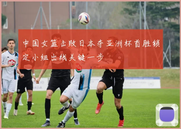 中国女篮击败日本夺亚洲杯首胜锁定小组出线关键一步