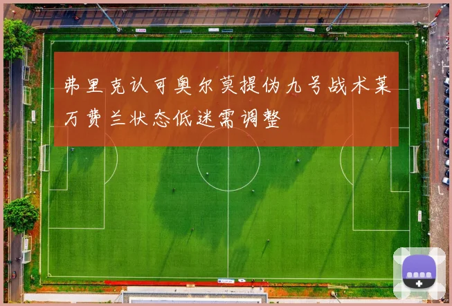 弗里克认可奥尔莫提伪九号战术莱万费兰状态低迷需调整