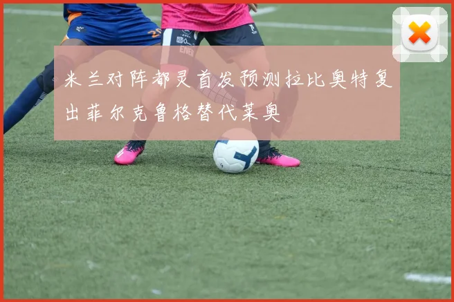 米兰对阵都灵首发预测拉比奥特复出菲尔克鲁格替代莱奥