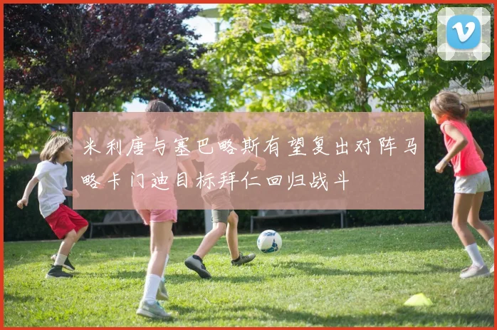 米利唐与塞巴略斯有望复出对阵马略卡门迪目标拜仁回归战斗