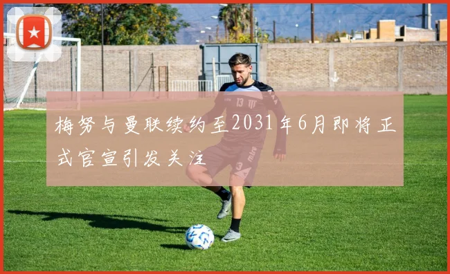 梅努与曼联续约至2031年6月即将正式官宣引发关注